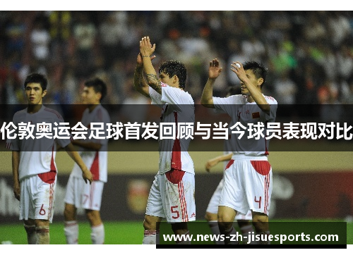 伦敦奥运会足球首发回顾与当今球员表现对比 伦敦奥运会足球首发回顾与当今球员表现对比